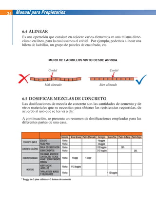 34 Manual para Propietarios
6.4 ALINEAR
Es una operación que consiste en colocar varios elementos en una misma direc-
ción o en línea, para lo cual usamos el cordel. Por ejemplo, podemos alinear una
hilera de ladrillos, un grupo de paneles de encofrado, etc.
6.5 DOSIFICAR MEZCLAS DE CONCRETO
Las dosificaciones de mezcla de concreto son las cantidades de cemento y de
otros materiales que se necesitan para obtener las resistencias requeridas, de
acuerdo al uso que se les va a dar.
A continuación, se presenta un resumen de dosificaciones empleadas para las
diferentes partes de una casa.
MURO DE LADRILLOS VISTO DESDE ARRIBA
Mal alineado Bien alineado
Cordel Cordel
* Buggy de 3 pies cúbicos = 3 bolsas de cemento
TIPOS DE CONCRETO
Y MORTERO
PARTES DE LA CASA
MATERIALES
CONCRETO SIMPLE
Cemento
1 bolsa
1 bolsa
1 bolsa
1 bolsa
4 buggies
4 buggies
30%
25%
1 bolsa 1 buggy 1 buggy
1 bolsa
1 bolsa 1 1/2 buggies
1 1/2 buggies
SOLADO
FALSO PISO
ZANJA DE CIMENTACIÓN
SOBRECIMIENTOS
ASENTADO DE
LADRILLOS
TARRAJEOS DE MUROS
Y CIELORRASOS
COLUMNAS, MUROS DE
CONTENCIÓN, TECHOS,
VIGAS Y SOBRECIMIENTO
ARMADO
Arena Gruesa Arena Fina
Piedra Chancada Piedra de Zanja Piedra Cajón
Hormigón
CONCRETO CICLÓPEO
CONCRETO ARMADO
MORTERO
2 1/2 buggies
3 1/3 buggies
 
