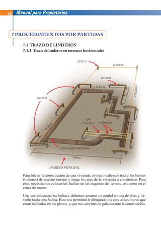 36 Manual para Propietarios
Para iniciar la construcción de una vivienda, primero debemos trazar los límites
(linderos) de nuestro terreno y luego los ejes de la vivienda a construirse. Para
esto, necesitamos colocar las balizas en las esquinas del terreno, así como en el
cruce de muros.
Una vez colocadas las balizas, debemos amarrar un cordel en una de ellas y lle-
varlo hacia otra baliza. Esto nos permitirá ir dibujando los ejes de los muros que
estan indicados en los planos, y que nos servirán de guía durante la construcción.
7 PROCEDIMIENTOS POR PARTIDAS
7.1 TRAZO DE LINDEROS
7.1.1 Trazo de linderos en terrenos horizontales
LINDERO
L
IN
D
E
R
O
ESTACA
BALIZAS
BALIZAS
ZANJA PARA CIMIENTOS
CORDELES
EJE
( CENTRO )
7.00 m
0.50 m
0
.
5
0
m
0
.5
0
m
INGRESO PRINCIPAL
 