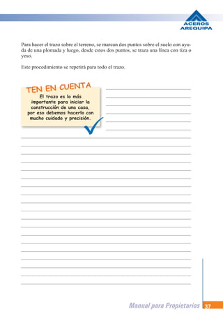 Manual para Propietarios 37
TEN EN CUENTA
Para hacer el trazo sobre el terreno, se marcan dos puntos sobre el suelo con ayu-
da de una plomada y luego, desde estos dos puntos, se traza una línea con tiza o
yeso.
Este procedimiento se repetirá para todo el trazo.
El trazo es lo más
importante para iniciar la
construcción de una casa,
por eso debemos hacerlo con
mucho cuidado y precisión.
 