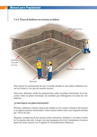 38 Manual para Propietarios
Para iniciar la construcción de una vivienda situada en una ladera, debemos tra-
zar los límites y los ejes de nuestro terreno.
Para esto, debemos medir las dimensiones sobre un plano horizontal. Si lo ha-
cemos sobre un plano inclinado, las medidas que obtengamos no serán las ver-
daderas.
¿Cómo lograr un plano horizontal?.
Primero, debemos colocar estacas de madera en los cuatro extremos del terreno
y en algunos puntos intermedios. Estas estacas deben tener una longitud mínima
de 1.50 m de alto.
Después, usando una de las estacas como referencia, medimos 1 m sobre el suelo
de la esquina más alta. Luego, con una manguera de nivel, trasladamos la marca
hasta las otras estacas (ver: Capítulo 6: Procedimientos Básicos).
7.1.2 Trazo de linderos en terrenos en ladera
Linderos
Trazados
con tiza
Plomada
Manguera para nivelar
Corte del terreno
Distancia inclinada
Distancia horizontal
Punto de
referencia
1m
 