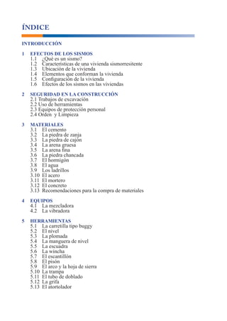 Manual para Propietarios 3
INTRODUCCIÓN
1 EFECTOS DE LOS SISMOS
1.1 ¿Qué es un sismo?
1.2 Características de una vivienda sismorresitente
1.3 Ubicación de la vivienda
1.4 Elementos que conforman la vivienda
1.5 Configuración de la vivienda
1.6 Efectos de los sismos en las viviendas
2 SEGURIDAD EN LA CONSTRUCCIÓN
2.1 Trabajos de excavación
2.2 Uso de herramientas
2.3 Equipos de protección personal
2.4 Orden y Limpieza
3 MATERIALES
3.1 El cemento
3.2 La piedra de zanja
3.3 La piedra de cajón
3.4 La arena gruesa
3.5 La arena fina
3.6 La piedra chancada
3.7 El hormigón
3.8 El agua
3.9 Los ladrillos
3.10 El acero
3.11 El mortero
3.12 El concreto
3.13 Recomendaciones para la compra de materiales
4 EQUIPOS
4.1 La mezcladora
4.2 La vibradora
5 HERRAMIENTAS
5.1 La carretilla tipo buggy
5.2 El nivel
5.3 La plomada
5.4 La manguera de nivel
5.5 La escuadra
5.6 La wincha
5.7 El escantillón
5.8 El pisón
5.9 El arco y la hoja de sierra
5.10 La trampa
5.11 El tubo de doblado
5.12 La grifa
5.13 El atortolador
ÍNDICE
 