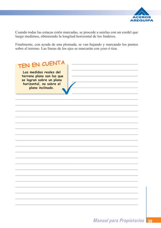 Manual para Propietarios 39
TEN EN CUENTA
Cuando todas las estacas estén marcadas, se procede a unirlas con un cordel que
luego medimos, obteniendo la longitud horizontal de los linderos.
Finalmente, con ayuda de una plomada, se van bajando y marcando los puntos
sobre el terreno. Las líneas de los ejes se marcarán con yeso ó tiza.
Las medidas reales del
terreno plano son las que
se logran sobre un plano
horizontal, no sobre el
plano inclinado.
 