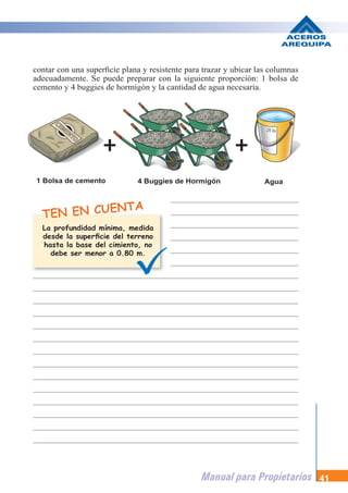 Manual para Propietarios 41
TEN EN CUENTA
contar con una superficie plana y resistente para trazar y ubicar las columnas
adecuadamente. Se puede preparar con la siguiente proporción: 1 bolsa de
cemento y 4 buggies de hormigón y la cantidad de agua necesaria.
1 Bolsa de cemento 4 Buggies de Hormigón Agua
La profundidad mínima, medida
desde la superficie del terreno
hasta la base del cimiento, no
debe ser menor a 0.80 m.
 