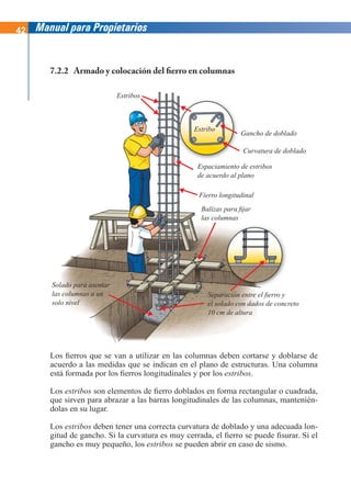 42 Manual para Propietarios
Los fierros que se van a utilizar en las columnas deben cortarse y doblarse de
acuerdo a las medidas que se indican en el plano de estructuras. Una columna
está formada por los fierros longitudinales y por los estribos.
Los estribos son elementos de fierro doblados en forma rectangular o cuadrada,
que sirven para abrazar a las barras longitudinales de las columnas, mantenién-
dolas en su lugar.
Los estribos deben tener una correcta curvatura de doblado y una adecuada lon-
gitud de gancho. Si la curvatura es muy cerrada, el fierro se puede fisurar. Si el
gancho es muy pequeño, los estribos se pueden abrir en caso de sismo.
7.2.2 Armado y colocación del fierro en columnas
Estribo
Gancho de doblado
Curvatura de doblado
Espaciamiento de estribos
de acuerdo al plano
Balízas para fijar
las columnas
Separación entre el fierro y
el solado con dados de concreto
10 cm de altura
Solado para asentar
las columnas a un
solo nivel
Estribos
Fierro longitudinal
 