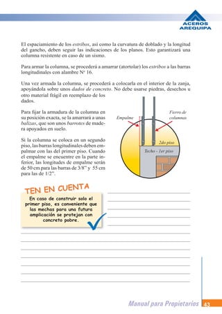 Manual para Propietarios 43
El espaciamiento de los estribos, así como la curvatura de doblado y la longitud
del gancho, deben seguir las indicaciones de los planos. Esto garantizará una
columna resistente en caso de un sismo.
Para armar la columna, se procederá a amarrar (atortolar) los estribos a las barras
longitudinales con alambre No
16.
Una vez armada la columna, se procederá a colocarla en el interior de la zanja,
apoyándola sobre unos dados de concreto. No debe usarse piedras, desechos u
TEN EN CUENTA
otro material frágil en reemplazo de los
dados.
Para fijar la armadura de la columna en
su posición exacta, se la amarrará a unas
balizas, que son unos barrotes de made-
ra apoyados en suelo.
Si la columna se coloca en un segundo
piso, las barras longitudinales deben em-
palmar con las del primer piso. Cuando
el empalme se encuentre en la parte in-
ferior, las longitudes de empalme serán
de 50 cm para las barras de 3/8” y 55 cm
para las de 1/2”.
En caso de construir solo el
primer piso, es conveniente que
las mechas para una futura
amplicación se protejan con
concreto pobre.
Empalme
Fierro de
columnas
Techo - 1er piso
2do piso
 