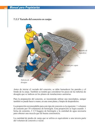 44 Manual para Propietarios
Antes de iniciar el vaciado del concreto, se debe humedecer las paredes y el
fondo de la zanja. También se tendrá que considerar los pases de las tuberías de
desagüe que se indican en los planos de instalaciones sanitarias.
Para la preparación del concreto, se recomienda utilizar una mezcladora, aunque
también se puede hacer a mano, en una zona plana y limpia de desperdicios.
La proporción recomendable para este tipo de concreto es la siguiente: 1 volumen
de cemento por 10 volúmenes de hormigón. Esta proporción se logra usando: 1
bolsa de cemento, 3 1/3 buggies de hormigón y la cantidad de agua necesaria
para obtener una mezcla que dé buena consistencia.
La cantidad de piedra de zanja que se utiliza es equivalente a una tercera parte
del volumen de concreto a vaciar.
7.2.3 Vaciado del concreto en zanjas
Tubería de
desague
Zanja de
cimentación
Piedra de zanja
Vaciado por capas
Rayado de
superficie
 