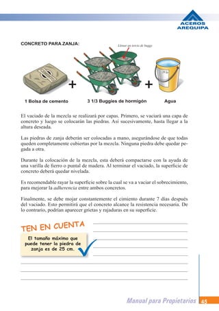Manual para Propietarios 45
El vaciado de la mezcla se realizará por capas. Primero, se vaciará una capa de
concreto y luego se colocarán las piedras. Así sucesivamente, hasta llegar a la
altura deseada.
Las piedras de zanja deberán ser colocadas a mano, asegurándose de que todas
queden completamente cubiertas por la mezcla. Ninguna piedra debe quedar pe-
gada a otra.
Durante la colocación de la mezcla, esta deberá compactarse con la ayuda de
una varilla de fierro o puntal de madera. Al terminar el vaciado, la superficie de
concreto deberá quedar nivelada.
Es recomendable rayar la superficie sobre la cual se va a vaciar el sobrecimiento,
para mejorar la adherencia entre ambos concretos.
Finalmente, se debe mojar constantemente el cimiento durante 7 días después
del vaciado. Esto permitirá que el concreto alcance la resistencia necesaria. De
lo contrario, podrían aparecer grietas y rajaduras en su superficie.
1 Bolsa de cemento 3 1/3 Buggies de hormigón Agua
TEN EN CUENTA
CONCRETO PARA ZANJA:
El tamaño máximo que
puede tener la piedra de
zanja es de 25 cm.
Llenar un tercio de buggy
 
