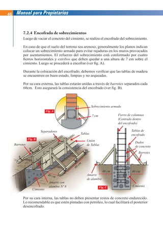 46 Manual para Propietarios
7.2.4 Encofrado de sobrecimientos
Luego de vaciar el concreto del cimiento, se realiza el encofrado del sobrecimiento.
En caso de que el suelo del terreno sea arenoso, generalmente los planos indican
colocar un sobrecimiento armado para evitar rajaduras en los muros provocados
por asentamientos. El refuerzo del sobrecimiento está conformado por cuatro
fierros horizontales y estribos que deben quedar a una altura de 7 cm sobre el
cimiento. Luego se procederá a encofrar (ver fig. A).
Durante la colocación del encofrado, debemos verificar que las tablas de madera
se encuentren en buen estado, limpias y no arqueadas.
Por su cara externa, las tablas estarán unidas a través de barrotes separados cada
60cm. Esto asegurará la consistencia del encofrado (ver fig. B).
Por su cara interna, las tablas no deben presentar restos de concreto endurecido.
Lo recomendable es que estén pintadas con petróleo, lo cual facilitará el posterior
desencofrado.
Sobrecimiento armado
7 cm
ntar restos de concreto endurecido.
Fierro de columnas
(Centrado dentro
del encofrado)
Amarre
de alambre
Cimiento
Barrotes
Tablas de
encofrado
40 cm 40 cm
Fig. C
Dados
de concreto
Separadores
Tablas
Barrotes
Cimiento
Fig. B
60
cm
Unión
de Tablas
40 cm
Amarre con
alambre Nº 8
Fig. A
 