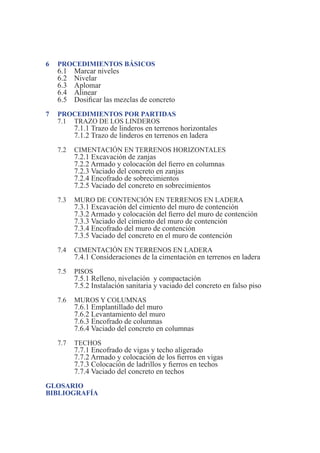 4 Manual para Propietarios
6 PROCEDIMIENTOS BÁSICOS
6.1 Marcar niveles
6.2 Nivelar
6.3 Aplomar
6.4 Alinear
6.5 Dosificar las mezclas de concreto
7 PROCEDIMIENTOS POR PARTIDAS
7.1 TRAZO DE LOS LINDEROS
7.1.1 Trazo de linderos en terrenos horizontales
7.1.2 Trazo de linderos en terrenos en ladera
7.2 CIMENTACIÓN EN TERRENOS HORIZONTALES
7.2.1 Excavación de zanjas
7.2.2 Armado y colocación del fierro en columnas
7.2.3 Vaciado del concreto en zanjas
7.2.4 Encofrado de sobrecimientos
7.2.5 Vaciado del concreto en sobrecimientos
7.3 MURO DE CONTENCIÓN EN TERRENOS EN LADERA
7.3.1 Excavación del cimiento del muro de contención
7.3.2 Armado y colocación del fierro del muro de contención
7.3.3 Vaciado del cimiento del muro de contención
7.3.4 Encofrado del muro de contención
7.3.5 Vaciado del concreto en el muro de contención
7.4 CIMENTACIÓN EN TERRENOS EN LADERA
7.4.1 Consideraciones de la cimentación en terrenos en ladera
7.5 PISOS
7.5.1 Relleno, nivelación y compactación
7.5.2 Instalación sanitaria y vaciado del concreto en falso piso
7.6 MUROS Y COLUMNAS
7.6.1 Emplantillado del muro
7.6.2 Levantamiento del muro
7.6.3 Encofrado de columnas
7.6.4 Vaciado del concreto en columnas
7.7 TECHOS
7.7.1 Encofrado de vigas y techo aligerado
7.7.2 Armado y colocación de los fierros en vigas
7.7.3 Colocación de ladrillos y fierros en techos
7.7.4 Vaciado del concreto en techos
GLOSARIO
BIBLIOGRAFÍA
 