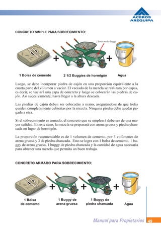 Manual para Propietarios 49
Luego, se debe incorporar piedra de cajón en una proporción equivalente a la
cuarta parte del volumen a vaciar. El vaciado de la mezcla se realizará por capas,
es decir, se vaciará una capa de concreto y luego se colocarán las piedras de ca-
jón. Así sucesivamente, hasta llegar a la altura deseada.
Las piedras de cajón deben ser colocadas a mano, asegurándose de que todas
queden completamente cubiertas por la mezcla. Ninguna piedra debe quedar pe-
gada a otra.
Si el sobrecimiento es armado, el concreto que se empleará debe ser de una ma-
yor calidad. En este caso, la mezcla se preparará con arena gruesa y piedra chan-
cada en lugar de hormigón.
La proporción recomendable es de 1 volumen de cemento, por 3 volúmenes de
arena gruesa y 3 de piedra chancada. Esto se logra con 1 bolsa de cemento, 1 bu-
ggy de arena gruesa, 1 buggy de piedra chancada y la cantidad de agua necesaria
para obtener una mezcla que permita un buen trabajo.
1 Bolsa de cemento 2 1/2 Buggies de hormigón
1 Bolsa
de cemento
1 Buggy de
arena gruesa Agua
1 Buggy de
piedra chancada
Agua
CONCRETO SIMPLE PARA SOBRECIMIENTO:
CONCRETO ARMADO PARA SOBRECIMIENTO:
Llenar medio buggy
 