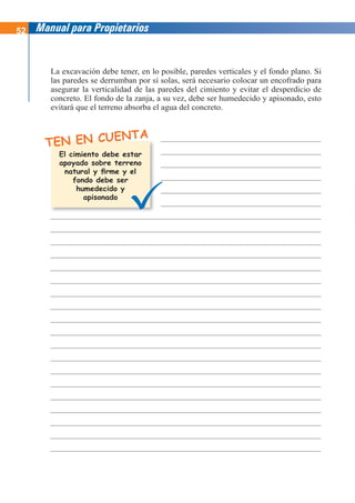 52 Manual para Propietarios
TEN EN CUENTA
La excavación debe tener, en lo posible, paredes verticales y el fondo plano. Si
las paredes se derrumban por sí solas, será necesario colocar un encofrado para
asegurar la verticalidad de las paredes del cimiento y evitar el desperdicio de
concreto. El fondo de la zanja, a su vez, debe ser humedecido y apisonado, esto
evitará que el terreno absorba el agua del concreto.
El cimiento debe estar
apoyado sobre terreno
natural y firme y el
fondo debe ser
humedecido y
apisonado
 