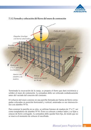 Manual para Propietarios 53
Terminada la excavación de la zanja, se prepara el fierro que dará resistencia y
solidez al muro de contención. La armadura debe ser colocada cuidadosamente
antes del vaciado del concreto del cimiento.
El refuerzo del muro consiste en una parrilla formada por barras de fierro corru-
gadas colocadas en posición horizontal y vertical, amarradas es sus interseccio-
nes con alambre Nº16.
Para sostener la parrilla en su sitio, se utilizan listones de madera de 2”x 2”, así
como templadores de alambre Nº16. Éstos se colocan a ambos lados y se fijan a
estacas de fierro corrugado. La armadura debe quedar bien fija, de modo que no
se mueva al momento de colocar el encofrado.
7.3.2 Armado y colocación del fierro del muro de contención
Estaca
(acero corrugado
de 30 cm)
Madera de
2”x 2” para fijar
la armadura
Parrilla
de fierro
Empalme (traslape
con barras amarradas) Templadores
(alambre Nº16)
Falda del cerro
Zanja de cimiento
Amarre con
alambre Nº16)
Amarre con
alambre a la
madera
 