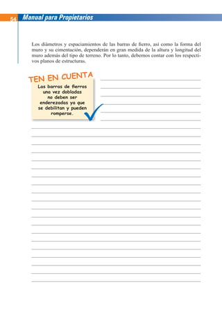 54 Manual para Propietarios
TEN EN CUENTA
Los diámetros y espaciamientos de las barras de fierro, así como la forma del
muro y su cimentación, dependerán en gran medida de la altura y longitud del
muro además del tipo de terreno. Por lo tanto, debemos contar con los respecti-
vos planos de estructuras.
Las barras de fierros
una vez dobladas
no deben ser
enderezadas ya que
se debilitan y pueden
romperse.
 