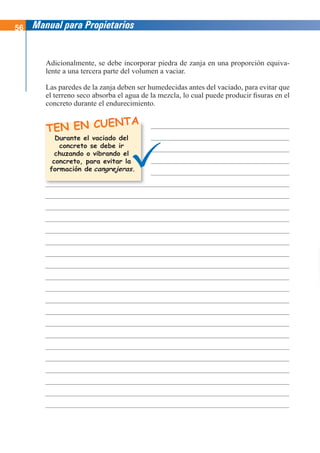 56 Manual para Propietarios
TEN EN CUENTA
Adicionalmente, se debe incorporar piedra de zanja en una proporción equiva-
lente a una tercera parte del volumen a vaciar.
Las paredes de la zanja deben ser humedecidas antes del vaciado, para evitar que
el terreno seco absorba el agua de la mezcla, lo cual puede producir fisuras en el
concreto durante el endurecimiento.
Durante el vaciado del
concreto se debe ir
chuzando o vibrando el
concreto, para evitar la
formación de cangrejeras.
 