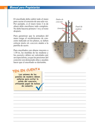 58 Manual para Propietarios
Dados de
concreto
Armadura
Panel de
madera
TEN EN CUENTA
El encofrado debe cubrir todo el muro
para vaciar el concreto de una sola vez.
Por ejemplo, si el muro tiene 2 m de
altura debe encofrarse todo completo.
No debe hacerse primero 1 m y el resto
después.
Para garantizar que la armadura del
muro tenga el recubrimiento de con-
creto indicado en los planos, se deben
colocar dados de concreto atados a la
parrilla de acero.
Para encofrados con alturas mayores a
1.50 m, las medidas de las maderas y
los puntales deben ser calculados por
un especialista, ya que las presiones del
concreto son demasiado altas y pueden
hacer que el encofrado se derrumbe.
Las uniones de los
paneles de madera deben
sellarse para evitar la
salida del concreto,
utilizando papel de bolsas
de cemento.
 