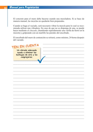 60 Manual para Propietarios
TEN EN CUENTA
El concreto para el muro debe hacerse usando una mezcladora. Si se hace de
manera manual, las mezclas no quedarán bien preparadas.
Cuando se haga el vaciado, será necesario vibrar la mezcla para lo cual se reco-
mienda utilizar una vibradora. En caso de que no se disponga de una, se puede
hacer mediante el chuzado, (hundiendo repetidamente una varilla de fierro en la
mezcla) y golpeando con un martillo las paredes del encofrado.
El encofrado del muro de contención se retirará, como mínimo, 24 horas después
del vaciado.
Un vibrado adecuado
ayuda a eliminar las
burbujas de aire y las
cangrejeras.
 