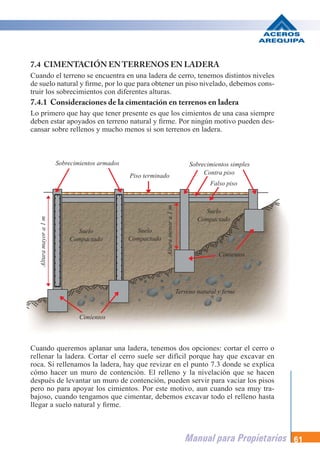 Manual para Propietarios 61
7.4 CIMENTACIÓN ENTERRENOS EN LADERA
Cuando el terreno se encuentra en una ladera de cerro, tenemos distintos niveles
de suelo natural y firme, por lo que para obtener un piso nivelado, debemos cons-
truir los sobrecimientos con diferentes alturas.
7.4.1 Consideraciones de la cimentación en terrenos en ladera
Lo primero que hay que tener presente es que los cimientos de una casa siempre
deben estar apoyados en terreno natural y firme. Por ningún motivo pueden des-
cansar sobre rellenos y mucho menos si son terrenos en ladera.
Cuando queremos aplanar una ladera, tenemos dos opciones: cortar el cerro o
rellenar la ladera. Cortar el cerro suele ser difícil porque hay que excavar en
roca. Si rellenamos la ladera, hay que revizar en el punto 7.3 donde se explica
cómo hacer un muro de contención. El relleno y la nivelación que se hacen
después de levantar un muro de contención, pueden servir para vaciar los pisos
pero no para apoyar los cimientos. Por este motivo, aun cuando sea muy tra-
bajoso, cuando tengamos que cimentar, debemos excavar todo el relleno hasta
llegar a suelo natural y firme.
Sobrecimientos armados Sobrecimientos simples
Contra piso
Piso terminado
Terreno natural y firme
Cimientos
Suelo
Compactado
Altura
mayor
a
1
m
Altura
menor
a
1
m
Suelo
Compactado
Suelo
Compactado
Cimientos
Falso piso
 