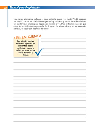 62 Manual para Propietarios
TEN EN CUENTA
Una mejor alternativa es hacer el trazo sobre la ladera (ver punto 7.1.2), excavar
las zanjas, vaciar los cimientos en gradería y encofrar y vaciar los sobrecimien-
tos a diferentes alturas para llegar a un mismo nivel. Para todos los casos en que
estos sobrecimientos tengan más de 1 metro de altura, deben ser de concreto
armado, es decir con acero de refuerzo.
Por ningún motivo
debemos apoyar los
cimientos sobre
rellenos, siempre
debe hacerse sobre
suelo natural y
firme.
 