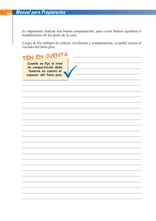 64 Manual para Propietarios
Es importante realizar una buena compactación, para evitar futuras rajaduras o
hundimientos de los pisos de la casa.
Luego de los trabajos de relleno, nivelación y compactación, se podrá iniciar el
vaciado del falso piso.
TEN EN CUENTA
Cuando se fije el nivel
de compactación debe
tenerse en cuenta el
espesor del falso piso.
 