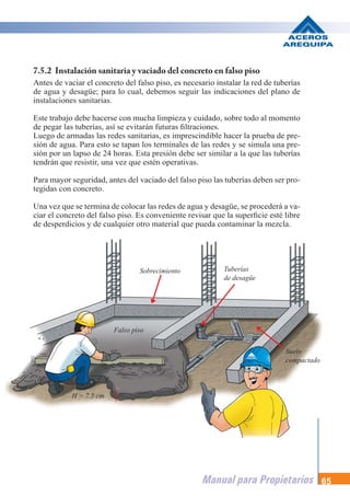 Manual para Propietarios 65
H = 7.5 cm
Sobrecimiento Tuberías
de desagüe
Suelo
compactado
Falso piso
7.5.2 Instalación sanitaria y vaciado del concreto en falso piso
Antes de vaciar el concreto del falso piso, es necesario instalar la red de tuberías
de agua y desagüe; para lo cual, debemos seguir las indicaciones del plano de
instalaciones sanitarias.
Este trabajo debe hacerse con mucha limpieza y cuidado, sobre todo al momento
de pegar las tuberías, así se evitarán futuras filtraciones.
Luego de armadas las redes sanitarias, es imprescindible hacer la prueba de pre-
sión de agua. Para esto se tapan los terminales de las redes y se simula una pre-
sión por un lapso de 24 horas. Esta presión debe ser similar a la que las tuberías
tendrán que resistir, una vez que estén operativas.
Para mayor seguridad, antes del vaciado del falso piso las tuberías deben ser pro-
tegidas con concreto.
Una vez que se termina de colocar las redes de agua y desagüe, se procederá a va-
ciar el concreto del falso piso. Es conveniente revisar que la superficie esté libre
de desperdicios y de cualquier otro material que pueda contaminar la mezcla.
 