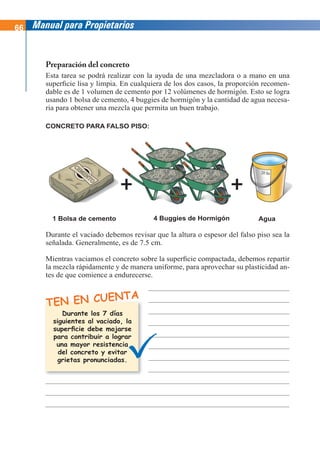 66 Manual para Propietarios
Preparación del concreto
Esta tarea se podrá realizar con la ayuda de una mezcladora o a mano en una
superficie lisa y limpia. En cualquiera de los dos casos, la proporción recomen-
dable es de 1 volumen de cemento por 12 volúmenes de hormigón. Esto se logra
usando 1 bolsa de cemento, 4 buggies de hormigón y la cantidad de agua necesa-
ria para obtener una mezcla que permita un buen trabajo.
TEN EN CUENTA
Durante el vaciado debemos revisar que la altura o espesor del falso piso sea la
señalada. Generalmente, es de 7.5 cm.
Mientras vaciamos el concreto sobre la superficie compactada, debemos repartir
la mezcla rápidamente y de manera uniforme, para aprovechar su plasticidad an-
tes de que comience a endurecerse.
1 Bolsa de cemento 4 Buggies de Hormigón Agua
CONCRETO PARA FALSO PISO:
Durante los 7 días
siguientes al vaciado, la
superficie debe mojarse
para contribuir a lograr
una mayor resistencia
del concreto y evitar
grietas pronunciadas.
 