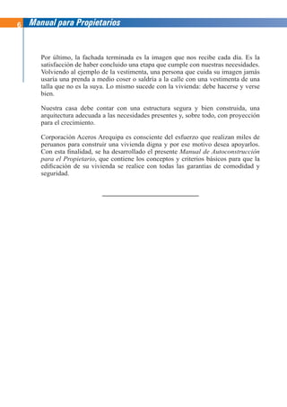 6 Manual para Propietarios
Por último, la fachada terminada es la imagen que nos recibe cada día. Es la
satisfacción de haber concluido una etapa que cumple con nuestras necesidades.
Volviendo al ejemplo de la vestimenta, una persona que cuida su imagen jamás
usaría una prenda a medio coser o saldría a la calle con una vestimenta de una
talla que no es la suya. Lo mismo sucede con la vivienda: debe hacerse y verse
bien.
Nuestra casa debe contar con una estructura segura y bien construida, una
arquitectura adecuada a las necesidades presentes y, sobre todo, con proyección
para el crecimiento.
Corporación Aceros Arequipa es consciente del esfuerzo que realizan miles de
peruanos para construir una vivienda digna y por ese motivo desea apoyarlos.
Con esta finalidad, se ha desarrollado el presente Manual de Autoconstrucción
para el Propietario, que contiene los conceptos y criterios básicos para que la
edificación de su vivienda se realice con todas las garantías de comodidad y
seguridad.
 