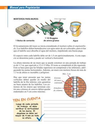 70 Manual para Propietarios
El levantamiento del muro se inicia extendiendo el mortero sobre el emplantilla-
do. Los ladrillos deben humedecerse con agua antes de ser colocados, para evitar
que el ladrillo seco absorba el agua del mortero, impidiendo una buena pega.
El espacio entre cada ladrillo debe ser de 1.5 cm apróximadamente. A este espa-
cio se denomina junta y puede ser vertical u horizontal.
La altura máxima de un muro que se puede construir en una jornada de trabajo
es de 1.3 m, que equivale a 12 ó 13 filas. El resto se completará al día siguiente.
Esto se hace para que las hiladas superiores no compriman a las inferiores, adel-
gazando las juntas horizontales. Además, un muro con mortero fresco de más de
1.3 m de altura es inestable y peligroso.
TEN EN CUENTA
1 Bolsa de cemento
1 1/2 Buggies
de arena gruesa Agua
MORTEROS PARA MUROS:
Luego de cada jornada
de trabajo, se debe
verificar la verticalidad
de los muros. El
no debe ser
mayor de 4 mm en toda
su altura.
Hay que tener presente que las juntas
verticales deben quedar en medio del
ladrillo de la fila inferior, esto garantiza
un buen amarre de los ladrillos. Los ex-
tremos de los muros que terminan con-
tra una columna de amarre deben quedar
endentados en 5 cm como máximo.
desplome
Máx. 5 cm
Extremo
del muro
endentado
Armadura
de columna
Llenar medio buggy
 