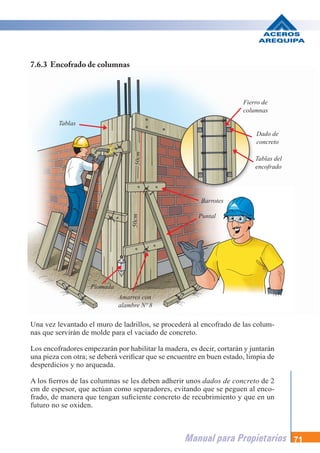 Manual para Propietarios 71
Barrotes
Fierro de
columnas
Dado de
concreto
Tablas del
encofrado
Tablas
Puntal
Amarres con
alambre Nº 8
50cm
50cm
Plomada
Una vez levantado el muro de ladrillos, se procederá al encofrado de las colum-
nas que servirán de molde para el vaciado de concreto.
Los encofradores empezarán por habilitar la madera, es decir, cortarán y juntarán
una pieza con otra; se deberá verificar que se encuentre en buen estado, limpia de
desperdicios y no arqueada.
A los fierros de las columnas se les deben adherir unos dados de concreto de 2
cm de espesor, que actúan como separadores, evitando que se peguen al enco-
frado, de manera que tengan suficiente concreto de recubrimiento y que en un
futuro no se oxiden.
7.6.3 Encofrado de columnas
 