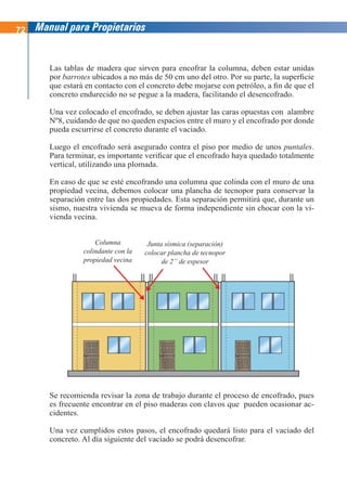 72 Manual para Propietarios
Las tablas de madera que sirven para encofrar la columna, deben estar unidas
por barrotes ubicados a no más de 50 cm uno del otro. Por su parte, la superficie
que estará en contacto con el concreto debe mojarse con petróleo, a fin de que el
concreto endurecido no se pegue a la madera, facilitando el desencofrado.
Una vez colocado el encofrado, se deben ajustar las caras opuestas con alambre
Nº8, cuidando de que no queden espacios entre el muro y el encofrado por donde
pueda escurrirse el concreto durante el vaciado.
Luego el encofrado será asegurado contra el piso por medio de unos puntales.
Para terminar, es importante verificar que el encofrado haya quedado totalmente
vertical, utilizando una plomada.
En caso de que se esté encofrando una columna que colinda con el muro de una
propiedad vecina, debemos colocar una plancha de tecnopor para conservar la
separación entre las dos propiedades. Esta separación permitirá que, durante un
sismo, nuestra vivienda se mueva de forma independiente sin chocar con la vi-
vienda vecina.
Se recomienda revisar la zona de trabajo durante el proceso de encofrado, pues
es frecuente encontrar en el piso maderas con clavos que pueden ocasionar ac-
cidentes.
Una vez cumplidos estos pasos, el encofrado quedará listo para el vaciado del
concreto. Al día siguiente del vaciado se podrá desencofrar.
Columna
colindante con la
propiedad vecina
Junta sísmica (separación)
colocar plancha de tecnopor
de 2” de espesor
 