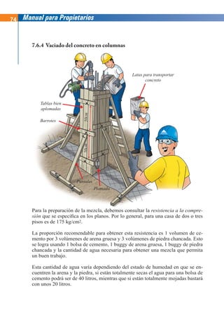 74 Manual para Propietarios
Tablas bien
aplomadas
Barrotes
Latas para transportar
concreto
Puntales
Plomada
50cm
50cm
Para la preparación de la mezcla, debemos consultar la resistencia a la compre-
sión que se especifica en los planos. Por lo general, para una casa de dos o tres
pisos es de 175 kg/cm2.
La proporción recomendable para obtener esta resistencia es 1 volumen de ce-
mento por 3 volúmenes de arena gruesa y 3 volúmenes de piedra chancada. Esto
se logra usando 1 bolsa de cemento, 1 buggy de arena gruesa, 1 buggy de piedra
chancada y la cantidad de agua necesaria para obtener una mezcla que permita
un buen trabajo.
Esta cantidad de agua varía dependiendo del estado de humedad en que se en-
cuentren la arena y la piedra, si están totalmente secas el agua para una bolsa de
cemento podrá ser de 40 litros, mientras que si están totalmente mojadas bastará
con unos 20 litros.
7.6.4 Vaciado del concreto en columnas
 