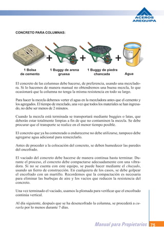 Manual para Propietarios 75
El concreto de las columnas debe hacerse, de preferencia, usando una mezclado-
ra. Si lo hacemos de manera manual no obtendremos una buena mezcla, lo que
ocasionará que la columna no tenga la misma resistencia en todo su largo.
Para hacer la mezcla debemos verter el agua en la mezcladora antes que el cemento y
los agregados. El tiempo de mezclado, una vez que todos los materiales se han ingresa-
do, no debe ser menos de 2 minutos.
Cuando la mezcla está terminada se transportará mediante buggies o latas, que
deberán estar totalmente limpias a fin de que no contaminen la mezcla. Se debe
procurar que el transporte se realice en el menor tiempo posible.
El concreto que ya ha comenzado a endurecerse no debe utilizarse, tampoco debe
agregarse agua adicional para remezclarlo.
Antes de proceder a la colocación del concreto, se deben humedecer las paredes
del encofrado.
El vaciado del concreto debe hacerse de manera continua hasta terminar. Du-
rante el proceso, el concreto debe compactarse adecuadamente con una vibra-
dora. Si no se cuenta con este equipo, se puede hacer mediante el chuzado,
usando un fierro de construcción. En cualquiera de los casos, se debe golpear
el encofrado con un martillo. Recordemos que la compactación es necesaria
para eliminar las burbujas de aire y los vacíos que reducen la resistencia del
concreto.
Una vez terminado el vaciado, usamos la plomada para verificar que el encofrado
continúa vertical.
Al día siguiente, después que se ha desencofrado la columna, se procederá a cu-
rarla por lo menos durante 7 días.
1 Bolsa
de cemento
1 Buggy de arena
gruesa Agua
1 Buggy de piedra
chancada
CONCRETO PARA COLUMNAS:
 