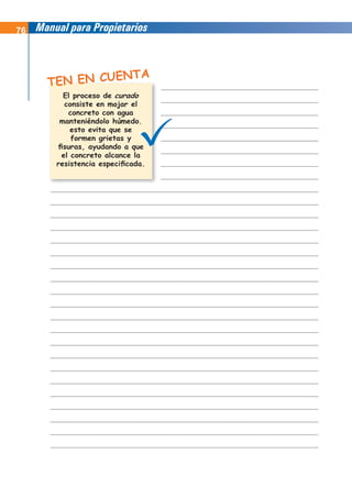 76 Manual para Propietarios
TEN EN CUENTA
El proceso de
consiste en mojar el
concreto con agua
manteniéndolo húmedo.
esto evita que se
formen grietas y
fisuras, ayudando a que
el concreto alcance la
resistencia especificada.
curado
 