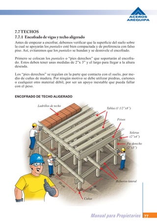 Manual para Propietarios 77
7.7 TECHOS
7.7.1 Encofrado de vigas y techo aligerado
Antes de empezar a encofrar, debemos verificar que la superficie del suelo sobre
la cual se apoyarán los puntales esté bien compactada y de preferencia con falso
piso. Así, evitaremos que los puntales se hundan y se desnivele el encofrado.
Primero se colocan los puntales o “pies derechos” que soportarán al encofra-
do. Estos deben tener unas medidas de 2”x 3” y el largo para llegar a la altura
deseada.
Los “pies derechos” se regulan en la parte que contacta con el suelo, por me-
dio de cuñas de madera. Por ningún motivo se debe utilizar piedras, cartones
o cualquier otro material débil, por ser un apoyo inestable que pueda fallar
con el peso.
ENCOFRADO DE TECHO ALIGERADO
Ladrillos de techo
Tablas (1 1/2”x8”)
Frisos
Soleras
(2”x4”)
Pie derecho
(2”x3”)
Refuerzo lateral
90 cm
80 cm
Cuñas
 