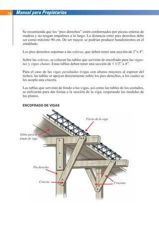 78 Manual para Propietarios
Se recomienda que los “pies derechos” estén conformados por piezas enteras de
madera y no tengan empalmes a lo largo. La distancia entre pies derechos debe
ser como máximo 90 cm. De ser mayor, se podrían producir hundimientos en el
entablado.
Los pies derechos soportan a las soleras, que deben tener una sección de 2”x 4”.
Sobre las soleras, se colocan las tablas que servirán de encofrado para las vigue-
tas y vigas chatas. Estas tablas deben tener una sección de 1 1/2” x 8”.
Para el caso de las vigas peraltadas (vigas con alturas mayores al espesor del
techo), las tablas se apoyan directamente sobre los pies derechos, a los cuales se
les acopla una cruceta.
Las tablas que servirán de fondo a las vigas, así como las tablas de los costados,
se utilizarán para dar forma a la sección de la viga, respetando las medidas de
los planos.
ENCOFRADO DE VIGAS
3“
2“
Crucetas
Fierro de la viga
Tabla para el
fondo de viga
Pie derecho
Cruceta
 