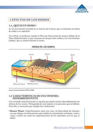Manual para Propietarios 7
1.1 ¿ QUÉ ES UN SISMO ?
Es un movimiento ocurrido en el interior de la tierra, que se transmite en forma
de ondas a su superficie.
En el Perú, se producen cuando la Placa de Nazca trata de meterse debajo de la
Placa Sudamericana, lo que ocaciona un choque entre ambas y los movimientos
(ondas), que se sienten durante el sismo.
1 EFECTOS DE LOS SISMOS
1.2 CARACTERÍSTICAS DE UNA VIVIENDA
SISMORRESISTENTE
Una vivienda sismorresistente es aquella que puede resistir adecuadamenete los
efectos de los sismos. Protegiendo de esta manera a las personas que la habitan.
Para ello, es necesario que cumpla tres condiciones:
• Buenos Planos. Específicamente, para este caso, un buen plano de estructu-
ras que indique las dimensiones que tendrán la cimentación, columnas, muros,
vigas y techos así como las especificaciones de los materiales con los que se
harán.
Fuente: Instituto Geofísico del Perú (2002)
ORIGEN DE LOS SISMOS
Costa Sierra Selva
Placa de Nazca
Placa
Sudamericana
 