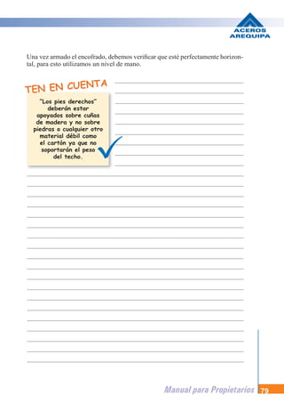 Manual para Propietarios 79
Una vez armado el encofrado, debemos verificar que esté perfectamente horizon-
tal, para esto utilizamos un nivel de mano.
TEN EN CUENTA
“Los pies derechos”
deberán estar
apoyados sobre cuñas
de madera y no sobre
piedras o cualquier otro
material débil como
el cartón ya que no
soportarán el peso
del techo.
 