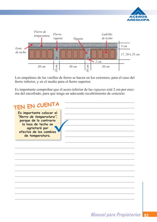 Manual para Propietarios 83
Los empalmes de las varillas de fierro se hacen en los extremos, para el caso del
fierro inferior, y en el medio para el fierro superior.
Es importante comprobar que el acero inferior de las viguetas esté 2 cm por enci-
ma del encofrado, para que tenga un adecuado recubrimiento de concreto.
TEN EN CUENTA
Es importante colocar el
,
porque de lo contrario
la losa de techo se
agrietará por
efectos de los cambios
de temperatura.
Fierro de
temperatura Fierro
vigueta
Ladrillo
de techo
17, 20 ó 25 cm
5 cm
30 cm
10
cm
30 cm
Vigueta
2 cm
Losa
de techo
30 cm
“fierro de temperatura”
10
cm
 