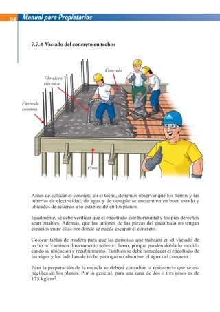 84 Manual para Propietarios
Antes de colocar el concreto en el techo, debemos observar que los fierros y las
tuberías de electricidad, de agua y de desagüe se encuentren en buen estado y
ubicados de acuerdo a lo establecido en los planos.
Igualmente, se debe verificar que el encofrado esté horizontal y los pies derechos
sean estables. Además, que las uniones de las piezas del encofrado no tengan
espacios entre ellas por donde se pueda escapar el concreto.
Colocar tablas de madera para que las personas que trabajen en el vaciado de
techo no caminen directamente sobre el fierro, porque pueden doblarlo modifi-
cando su ubicación y recubrimiento. También se debe humedecer el encofrado de
las vigas y los ladrillos de techo para que no absorban el agua del concreto.
Para la preparación de la mezcla se deberá consultar la resistencia que se es-
pecifica en los planos. Por lo general, para una casa de dos o tres pisos es de
175 kg/cm2.
7.7.4 Vaciado del concreto en techos
Concreto
Fierro de
columna
Vibradora
eléctrica
Friso
 
