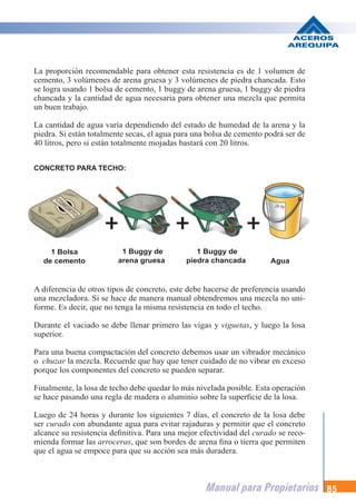 Manual para Propietarios 85
La proporción recomendable para obtener esta resistencia es de 1 volumen de
cemento, 3 volúmenes de arena gruesa y 3 volúmenes de piedra chancada. Esto
se logra usando 1 bolsa de cemento, 1 buggy de arena gruesa, 1 buggy de piedra
chancada y la cantidad de agua necesaria para obtener una mezcla que permita
un buen trabajo.
La cantidad de agua varía dependiendo del estado de humedad de la arena y la
piedra. Si están totalmente secas, el agua para una bolsa de cemento podrá ser de
40 litros, pero si están totalmente mojadas bastará con 20 litros.
A diferencia de otros tipos de concreto, este debe hacerse de preferencia usando
una mezcladora. Si se hace de manera manual obtendremos una mezcla no uni-
forme. Es decir, que no tenga la misma resistencia en todo el techo.
Durante el vaciado se debe llenar primero las vigas y viguetas, y luego la losa
superior.
Para una buena compactación del concreto debemos usar un vibrador mecánico
o chuzar la mezcla. Recuerde que hay que tener cuidado de no vibrar en exceso
porque los componentes del concreto se pueden separar.
Finalmente, la losa de techo debe quedar lo más nivelada posible. Esta operación
se hace pasando una regla de madera o aluminio sobre la superficie de la losa.
Luego de 24 horas y durante los siguientes 7 días, el concreto de la losa debe
ser curado con abundante agua para evitar rajaduras y permitir que el concreto
alcance su resistencia definitiva. Para una mejor efectividad del curado se reco-
mienda formar las arroceras, que son bordes de arena fina o tierra que permiten
que el agua se empoce para que su acción sea más duradera.
1 Bolsa
de cemento
1 Buggy de
arena gruesa Agua
1 Buggy de
piedra chancada
CONCRETO PARA TECHO:
 