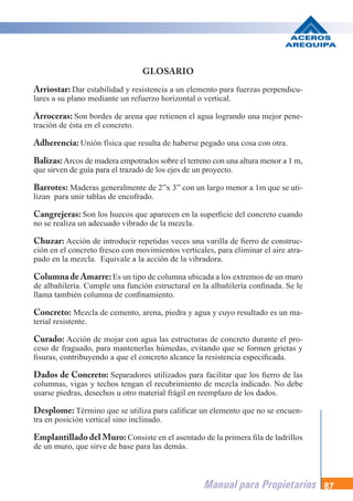 Manual para Propietarios 87
GLOSARIO
Arriostar: Dar estabilidad y resistencia a un elemento para fuerzas perpendicu-
lares a su plano mediante un refuerzo horizontal o vertical.
Arroceras: Son bordes de arena que retienen el agua logrando una mejor pene-
tración de ésta en el concreto.
Adherencia: Unión física que resulta de haberse pegado una cosa con otra.
Balizas:Arcos de madera empotrados sobre el terreno con una altura menor a 1 m,
que sirven de guía para el trazado de los ejes de un proyecto.
Barrotes: Maderas generalmente de 2”x 3” con un largo menor a 1m que se uti-
lizan para unir tablas de encofrado.
Cangrejeras: Son los huecos que aparecen en la superficie del concreto cuando
no se realiza un adecuado vibrado de la mezcla.
Chuzar: Acción de introducir repetidas veces una varilla de fierro de construc-
ción en el concreto fresco con movimientos verticales, para eliminar el aire atra-
pado en la mezcla. Equivale a la acción de la vibradora.
Columna de Amarre:Es un tipo de columna ubicada a los extremos de un muro
de albañilería. Cumple una función estructural en la albañilería confinada. Se le
llama también columna de confinamiento.
Concreto: Mezcla de cemento, arena, piedra y agua y cuyo resultado es un ma-
terial resistente.
Curado: Acción de mojar con agua las estructuras de concreto durante el pro-
ceso de fraguado, para mantenerlas húmedas, evitando que se formen grietas y
fisuras, contribuyendo a que el concreto alcance la resistencia especificada.
Dados de Concreto: Separadores utilizados para facilitar que los fierro de las
columnas, vigas y techos tengan el recubrimiento de mezcla indicado. No debe
usarse piedras, desechos u otro material frágil en reemplazo de los dados.
Desplome: Término que se utiliza para calificar un elemento que no se encuen-
tra en posición vertical sino inclinado.
Emplantillado del Muro:Consiste en el asentado de la primera fila de ladrillos
de un muro, que sirve de base para las demás.
 