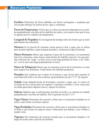 88 Manual para Propietarios
Estribos: Elementos de fierro doblado con forma rectangular o cuadrada que
sirven para abrazar los fierros de las vigas o columnas.
Fierro deTemperatura: Fierro que se coloca en una losa aligerada en un senti-
do perpendicular a las filas de los ladrillos de techo y sirve para evitar que la losa
se agriete por los cambios de temperatura.
Longitud de Empalme: Es la longitud del traslape entre dos fierros que se unen
para formar una sola pieza.
Mortero: Es la mezcla de cemento, arena gruesa o fina y agua, que se utiliza
para asentar ladrillos y para tarrajear paredes y cielorrasos respectivamente.
Muros Portantes: Muros que soportan el peso de la estructura y lo transmiten
hacia los cimientos, estos muros estan hechos de ladrillos macizos, los que pue-
den colocarse de “soga”, es decir con la cara larga paralela al muro, o de “cabe-
za”, con la cara más larga perpendicular al muro.
Muros de Tabiquería: Muros que no soportan el peso de la estructura, se usan
para separar los ambientes. Están hechos de ladrillos pandereta.
Puntales: Son maderas que se fijan en el terreno y que sirven para soportar el
encofrado del techo o de una columna, generalmente son de 2”x 3” de espesor.
Solado: Capa delgada hecha de hormigón, cemento y agua, que se coloca en
el fondo de las excavaciones de zapatas o cimientos corridos y sirve como piso
nivelado para hacer algunos trazos y apoyar los fierros.
Soleras: Maderas que se utilizan para encofrar un techo y se colocan en sentido
perpendicular a las filas de ladrillo. Por lo general son de 2”x 4”.
Vigas Chatas: Elementos de concreto y fierro que se encuentran alojados en el
techo y que tienen su mismo espesor.
Vigas Peraltadas: Elementos de concreto y fierro que se encuentran alojados en
el techo y que tienen un espesor mayor. Sobresalen por debajo y son visibles a
simple vista.
Viguetas: Son elementos de concreto armado que se encuentran alojados a lo
largo del techo entre cada fila de ladrillos.
 