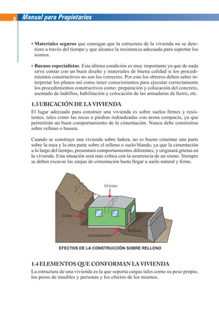 8 Manual para Propietarios
• Materiales seguros que consigan que la estructura de la vivienda no se dete-
riore a través del tiempo y que alcance la resistencia adecuada para soportar los
sismos.
• Buenos especialistas. Esta última condición es muy importante ya que de nada
sirve contar con un buen diseño y materiales de buena calidad si los procedi-
mientos constructivos no son los correctos. Por esto los obreros deben saber in-
terpretar los planos así como tener conocimientos para ejecutar correctamente
los procedimientos constructivos como: preparación y colocación del concreto,
asentado de ladrillos, habilitación y colocación de las armaduras de fierro, etc.
1.3 UBICACIÓN DE LA VIVIENDA
El lugar adecuado para construir una vivienda es sobre suelos firmes y resis-
tentes, tales como las rocas o piedras redondeadas con arena compacta, ya que
permitirán un buen comportamiento de la cimentación. Nunca debe construirse
sobre relleno o basura.
Cuando se construye una vivienda sobre ladera, no es bueno cimentar una parte
sobre la roca y la otra parte sobre el relleno o suelo blando, ya que la cimentación
a lo largo del tiempo, presentará comportamientos diferentes, y originará grietas en
la vivienda. Esta situación será más crítica con la ocurrencia de un sismo. Siempre
se deben excavar las zanjas de cimentación hasta llegar a suelo natural y firme.
Corte
Relleno
Grietas
Asentamiento
EFECTOS DE LA CONSTRUCCÍÓN SOBRE RELLENO
1.4 ELEMENTOS QUE CONFORMAN LA VIVIENDA
La estructura de una vivienda es la que soporta cargas tales como su peso propio,
los pesos de muebles y personas y los efectos de los mismos.
 