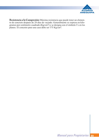 Manual para Propietarios 89
Resistencia a la Compresión: Máxima resistencia que puede tener un elemen-
to de concreto después de 28 días de vaciado. Generalmente se expresa en kilo-
gramos por centímetro cuadrado (Kg/cm2) y se designa con el símbolo f´c en los
planos. El concreto para una casa debe ser 175 Kg/cm2.
 
