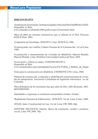 90 Manual para Propietarios
BIBLIOGRAFÍA
•Anatomía de un terremoto. Instituto Geográfico Nacional/HowStuffWorks/USGS.
Disponible en Web:
www.elmundo.es/elmundo/2003/graficos/jun/s2/terremotos.html.
•Base de datos de sistemas constructivos que se utilizan en el Perú. Proyecto
BASCE-Perú. 2003.
•Carpintería de Encofrados. SENCICO. Lima: SENCICO, 1986.
•Construyendo con Ladrillo, Cámara Peruana de la Construcción. 1er ed Lima,
1980.
•Construcción y mantenimiento de viviendas de albañilería. Marcial Blondet.
Marcial Blondet. Lima: Pontificia Universidad Católica del Perú, 2005.
•Excavación y relleno en zanjas. CONSTRUMÁTICA.
Disponible en Web:
www.construmatica.com/construpedia/Excavaci%C3%B3n_y_Relleno_de_Zanjas
•Guía para la construcción con albañilería. CISMID/FIC/UNI. Lima, 2004.
•Manual de construcción, evaluación y rehabilitación sismorresistente de vivien-
das de mampostería. Asociación Colombiana de Ingeniería Antisísmica. 1er ed.
Colombia.
•Para defenderse de los terremotos hay que saber de ellos. Alfio Bernardo. 2001.
MOVIMONDO.
•Qualidades e segurança se constroem com produtos Gerdau. Gerdau.
•Reglamento Nacional de Edificaciones. SENCICO. 1er ed. Lima: Costos, 2006.
•SOLIS, Janio. Construyendo la Casa. 1er ed. Lima: FIP, 2004. 60p.
•STOYNIC DECOVICH, Antonio. Muros de contención, veredas y escaleras.
1er ed. Lima: FIP, 2006. 56p.
 