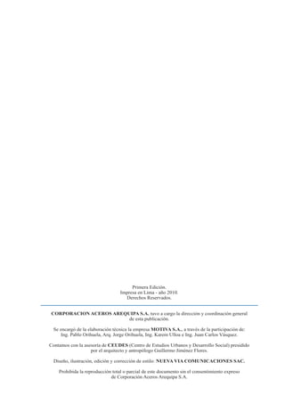 92 Manual para Propietarios
Primera Edición.
Impresa en Lima - año 2010.
Derechos Reservados.
CORPORACION ACEROS AREQUIPA S.A. tuvo a cargo la dirección y coordinación general
de esta publicación.
Se encargó de la elaboración técnica la empresa MOTIVA S.A., a través de la participación de:
Ing. Pablo Orihuela, Arq. Jorge Orihuela, Ing. Karem Ulloa e Ing. Juan Carlos Vásquez.
Contamos con la asesoría de CEUDES (Centro de Estudios Urbanos y Desarrollo Social) presidido
por el arquitecto y antropólogo Guillermo Jiménez Flores.
Diseño, ilustración, edición y corrección de estilo: NUEVA VIA COMUNICACIONES SAC.
Prohibida la reproducción total o parcial de este documento sin el consentimiento expreso
de Corporación Aceros Arequipa S.A.
 