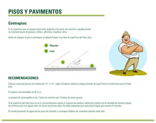 PISOS Y PAVIMENTOS 
Contrapiso: 
Es la superficie que se prepara para darle acabado a los pisos de concreto o aquella donde 
se colocarán pisos de parquet, vinílico, alfombra, mayólica, otros. 
Antes de trabajar el piso o contrapiso se deberá limpiar muy bien la superficie del falso piso. 
Plancha 
Losa 
Mín. 5 cm 
RECOMENDACIONES: 
Colocar cuartones (piezas de madera) de 1½” x 1½”, según el espesor del piso y luego proceder de igual forma a lo efectuado para el falso 
piso. 
El espesor recomendable es de 5 cm. 
La proporción aconsejable es de 1 bolsa de cemento por 5 bolsas de arena gruesa. 
Si la superficie del falso piso no es lo suficientemente rugosa ni muestra las piedras, habrá que tratarla con la techada de cemento (pasta 
de cemento puro con agua) antes de vaciar la primera capa. No debe esperarse que esta pasta fragüe para vaciar el concreto. 
El curado (provisión de agua) de los pisos de concreto y contrapiso deberá ser constante durante siete días. 
 