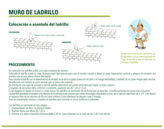 MURO DE LADRILLO 
Colocación o asentado del ladrillo: Golpe suave con el mango 
PROCEDIMIENTO: 
La técnica correcta de colocación es 
la siguiente: con la mano izquierda se 
coge el ladrillo y con la derecha se 
maneja el badilejo. 
ENRASADO 
Golpe suave de canto 
COLOCACIÓN 
Colocar con la mano, mover y presionar 
Se colocarán los ladrillos sobre una capa completa de mortero. 
Colocado el ladrillo sobre su sitio, se presionará ligeramente para que el mortero ayude a llenar la junta (separación) vertical y asegure el contacto del 
mortero con la cara plana inferior del ladrillo. 
Para enrasar el ladrillo con el adyacente (el de al lado), se le dará un golpe suave con el canto o el mango del badilejo, cuidando de no poner ningún peso encima. 
Se rellenará con mortero la junta vertical que no haya sido cubierta. 
Se distribuirá una capa de mortero y otra de ladrillo alternando las juntas verticales para lograr un buen amarre. 
El espesor de las juntas será uniforme y constante, pudiendo ser de 1 cm a 1.2 cm. 
En los lugares en donde se crucen 2 o más muros, los ladrillos se asentarán de tal forma que se levanten simultáneamente los muros que concurran. 
Los ladrillos quedarán amarrados a la columna de la estructura de concreto por medio de anclajes empotrados a esta, por lo que se usará fierro de Ø 1/4” y se dejará 
un espacio libre de la columna de 45 cm como mínimo. Estos alambres se dejarán cada 3 hiladas. 
Solo se empalmarán retazos o mitades de ladrillos para rematar un muro, molduras y salientes. 
Los ladrillos se asentarán en tres etapas: 
1.- Emplantillado, es decir, la primera hilada. 
2.- Asentar hasta una altura de 1.20 m 
3.- Asentar a la altura requerida (recomendable 2.40 m, nunca levantar en un solo día los 2.40 m de altura). 
 