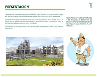 1Ficha 
PRESENTACIÓN 
HOLA AMIGO, SOY EL MAESTRO MARCO 
Y MI INTENCIÓN ES MOSTRARTE, DE 
MANERA PRÁCTICA, NOCIONES BÁSICAS 
DEL PROCESO CONSTRUCTIVO DE UNA 
VIVIENDA. 
Cementos Lima, como empresa peruana comprometida con el desarrollo del sector construcción, pone 
a tu alcance un manual didáctico y útil para que conozcas el proceso constructivo de una vivienda. 
Se trata de 28 fichas que te permitirán conocer paso a paso la construcción de una vivienda básica y de 
un piso, bajo el sistema constructivo de Albañilería Confinada (antisísmico), constituida por muros de 
ladrillos enmarcados con columnas, vigas y cimentación. 
En todas las fichas el maestro de obra Marco, te explicará de manera sencilla y práctica cada fase de la 
construcción. 
 