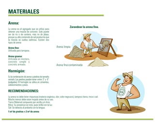 MATERIALES 
Arena: 
La arena es el agregado que se utiliza para 
obtener una mezcla de concreto. Solo puede 
ser de río o de cantera, mas no de playa, 
porque su alto contenido de sal produciría que 
la mezcla se vuelva salitrosa. Existen dos 
tipos de arena: 
Arena fina: 
Utilizada para tarrajeos. 
Arena gruesa: 
Utilizada en mortero, 
concreto simple y 
concreto armado. 
Hormigón: 
Es la combinación de arena y piedras de tamaño 
variado. Las piedras pueden tener entre 3” y 6” 
(pulgadas). El hormigón se utiliza en cimientos, 
sobrecimientos y pisos. 
RECOMENDACIONES: 
Arena limpia 
La arena no debe tener impurezas (materia orgánica, olor, color negruzco), tampoco tierra, mica o sal. 
Mucho menos debe estar mojada antes de su uso. 
Tierra: Material compuesto por arcilla y/o limo. 
Mica: Su presencia se nota, pues brilla con la luz. 
Sal: Se detecta al probarla con la lengua. 
1 m³ de piedras + 2 m³ de arena 
Zarandear la arena fina. 
Arena fina contaminada 
 
