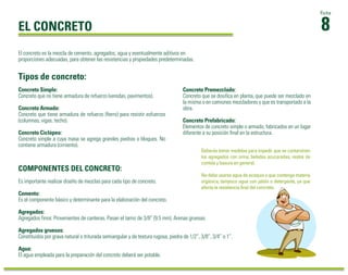 El concreto es la mezcla de cemento, agregados, agua y eventualmente aditivos en 
proporciones adecuadas, para obtener las resistencias y propiedades predeterminadas. 
Tipos de concreto: 
Deberás tomar medidas para impedir que se contaminen 
los agregados con orina, bebidas azucaradas, restos de 
comida y basura en general. 
No debe usarse agua de acequia o que contenga materia 
orgánica, tampoco agua con jabón o detergente, ya que 
afecta la resistencia final del concreto. 
COMPONENTES DEL CONCRETO: 
Es importante realizar diseño de mezclas para cada tipo de concreto. 
Cemento: 
Es el componente básico y determinante para la elaboración del concreto. 
Agregados: 
Agregados finos: Provenientes de canteras. Pasan el tamiz de 3/8” (9.5 mm). Arenas gruesas. 
Agregados gruesos: 
Constituidos por grava natural o triturada semiangular y de textura rugosa, piedra de 1/2”, 3/8”, 3/4” o 1”. 
Agua: 
El agua empleada para la preparación del concreto deberá ser potable. 
8Ficha 
EL CONCRETO 
Concreto Simple: 
Concreto que no tiene armadura de refuerzo (veredas, pavimentos). 
Concreto Armado: 
Concreto que tiene armadura de refuerzo (fierro) para resistir esfuerzos 
(columnas, vigas, techo). 
Concreto Ciclópeo: 
Concreto simple a cuya masa se agrega grandes piedras o bloques. No 
contiene armadura (cimiento). 
Concreto Premezclado: 
Concreto que se dosifica en planta, que puede ser mezclado en 
la misma o en camiones mezcladores y que es transportado a la 
obra. 
Concreto Prefabricado: 
Elementos de concreto simple o armado, fabricados en un lugar 
diferente a su posición final en la estructura. 
 